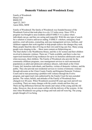 Domestic Violence and Woodstock Essay
Family of Woodstock
Diana Clark
BSHS/355
April 22, 2013
Aaron Mills, MSW
Family of Woodstock The family of Woodstock was founded because of the
Woodstock Festival that took place in a city 115 miles away. Since 1970, a
program was brought to area residents called FAMILY it is a place where
individuals can go, and they are caring and respectful. With this any type of search
for a solution is creative and never ending. FAMILY s shelters, emergency food
pantries, court advocates, counseling, and case management services, hotlines, and
childcare supports that work together to help people achieve the changes they seek.
Many people liked the idea of living on their own and living care free. Many young
people were sleeping in the ... Show more content on Helpwriting.net ...
The final shelter is the Washbourne House, and this is for women and their children
involved in domestic violence. There are 17 beds available, and there is also two
supervised transitional living residences for up to six homeless adolescents each, and
when necessary, their children. The Family of Woodstock also provide for the
community childcare programs, case management services to such unconnected
populations as adult and adolescent substance abusers, individuals at the Ulster
County Jail, homeless individuals, and families, victims of domestic violence, and the
public. They also provide non residential services to victims of domestic violence
through advocates at the Ulster County Family and Kingston Domestic Violence
Courts and to men possessing a problem with violence through the Evolve
program, and supervised visits authorized by the Family Court for non custodial
parents. The values, beliefs, and attitudes of the Family of Woodstock have
changed over 40 years. When Woodstock occurred 40 years ago rock and roll was
everything. There are many changes with the youth s trends and how they act.
There are big differences between the morals and values of the young and the old
today. However, they do not create conflict with the delivery of the systems. At the
time when Woodstock was going on drugs and rock and roll were big. The young
people thought of it as being
 