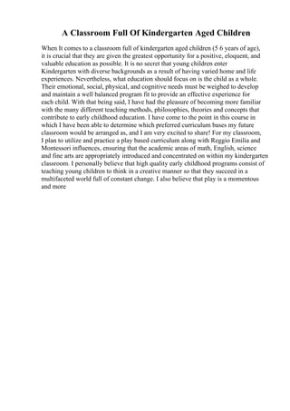 A Classroom Full Of Kindergarten Aged Children
When It comes to a classroom full of kindergarten aged children (5 6 years of age),
it is crucial that they are given the greatest opportunity for a positive, eloquent, and
valuable education as possible. It is no secret that young children enter
Kindergarten with diverse backgrounds as a result of having varied home and life
experiences. Nevertheless, what education should focus on is the child as a whole.
Their emotional, social, physical, and cognitive needs must be weighed to develop
and maintain a well balanced program fit to provide an effective experience for
each child. With that being said, I have had the pleasure of becoming more familiar
with the many different teaching methods, philosophies, theories and concepts that
contribute to early childhood education. I have come to the point in this course in
which I have been able to determine which preferred curriculum bases my future
classroom would be arranged as, and I am very excited to share! For my classroom,
I plan to utilize and practice a play based curriculum along with Reggio Emilia and
Montessori influences, ensuring that the academic areas of math, English, science
and fine arts are appropriately introduced and concentrated on within my kindergarten
classroom. I personally believe that high quality early childhood programs consist of
teaching young children to think in a creative manner so that they succeed in a
multifaceted world full of constant change. I also believe that play is a momentous
and more
 
