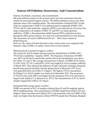 Sources Of Pollution, Occurrence, And Concentrations
Sources of pollution, occurrence, and concentrations
The point pollution sources in this present report were the wastewaters from the
animal lot and residential lagoon systems. The diffuse pollution sources were from
upstream areas of the sampling points. The concentrations of detected PHCs in this
study are summarized in Table 4. Four pharmaceutical compounds (ENRO, OTC,
TYLO, and TC) and metabolite / impurity (EHTC) were detected out of seventy four
target compounds in all samples. ENRO, TC and OTC are broad spectrum
antibiotics. ENRO, a fluoroquinolone inhibit bacterial DNA replication process
through the DNA gyrase enzyme. It is used in livestock production to treat diseases.
The tetracylines are used to inhibit bacterial cell ... Show more content on
Helpwriting.net ...
However, the values of found chemicals in this current study were compared with
literature values of PHCs in surface waters from several countries.
Pharmaceuticals in animal lot lagoon overflow
The results for ALLO samples showed a positive identification of ENRO, OTC,
TYLO and a metabolite / impurity, EHTC. The frequency of detection of ENRO
was 100 % for the beef research farm and the observed concentrations were above
the LOQ ( 15.2 ng/L). The average concentrations in Вµg/L of ENRO (0.44; Figure
5), OTC (8.0), TC (18.1) and EHTC (10.8) were highest in ALLO samples collected
in March 2012. This indicated the influence of high wastewater discharge during the
period (rainy period correlated with the spring season in Missouri). OTC levels
were generally below the LOQ (15.2 Вµg/L). The highest TYLO concentration
(0.28 Вµg/L) in ALLO samples was observed in December 2012. The occurrence
of TYLO in this study (80%) was higher than the frequency (6%) of its detection in
Sugar Creek, Indiana, U.S. (Bernot et al. 2013). The concentrations of TC in ALLO
samples ranged from LOQ to 18.1 Вµg/L.
Residential Park sewage lagoon overflow
ENRO was present in 90 % of samples collected from S2 and S8 sampling stations
(RLO sampling points). The concentrations of ENRO ranged from LOQ to 259 ng/L
(highest values was observed in March 2012). Our maximum value for ENRO in this
study was higher than that found in influent WWTP sample from Thailand, Bangkok
 