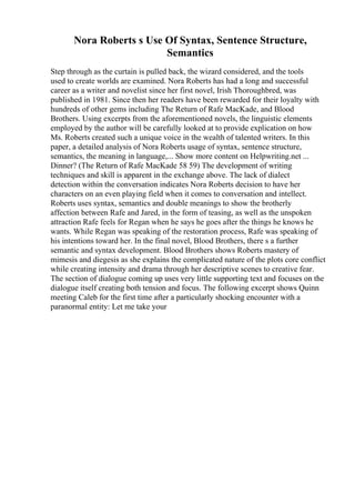 Nora Roberts s Use Of Syntax, Sentence Structure,
Semantics
Step through as the curtain is pulled back, the wizard considered, and the tools
used to create worlds are examined. Nora Roberts has had a long and successful
career as a writer and novelist since her first novel, Irish Thoroughbred, was
published in 1981. Since then her readers have been rewarded for their loyalty with
hundreds of other gems including The Return of Rafe MacKade, and Blood
Brothers. Using excerpts from the aforementioned novels, the linguistic elements
employed by the author will be carefully looked at to provide explication on how
Ms. Roberts created such a unique voice in the wealth of talented writers. In this
paper, a detailed analysis of Nora Roberts usage of syntax, sentence structure,
semantics, the meaning in language,... Show more content on Helpwriting.net ...
Dinner? (The Return of Rafe MacKade 58 59) The development of writing
techniques and skill is apparent in the exchange above. The lack of dialect
detection within the conversation indicates Nora Roberts decision to have her
characters on an even playing field when it comes to conversation and intellect.
Roberts uses syntax, semantics and double meanings to show the brotherly
affection between Rafe and Jared, in the form of teasing, as well as the unspoken
attraction Rafe feels for Regan when he says he goes after the things he knows he
wants. While Regan was speaking of the restoration process, Rafe was speaking of
his intentions toward her. In the final novel, Blood Brothers, there s a further
semantic and syntax development. Blood Brothers shows Roberts mastery of
mimesis and diegesis as she explains the complicated nature of the plots core conflict
while creating intensity and drama through her descriptive scenes to creative fear.
The section of dialogue coming up uses very little supporting text and focuses on the
dialogue itself creating both tension and focus. The following excerpt shows Quinn
meeting Caleb for the first time after a particularly shocking encounter with a
paranormal entity: Let me take your
 