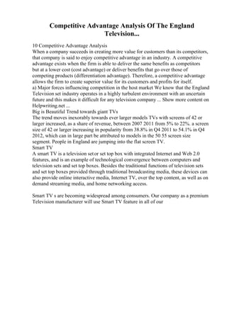 Competitive Advantage Analysis Of The England
Television...
10 Competitive Advantage Analysis
When a company succeeds in creating more value for customers than its competitors,
that company is said to enjoy competitive advantage in an industry. A competitive
advantage exists when the firm is able to deliver the same benefits as competitors
but at a lower cost (cost advantage) or deliver benefits that go over those of
competing products (differentiation advantage). Therefore, a competitive advantage
allows the firm to create superior value for its customers and profits for itself.
a) Major forces influencing competition in the host market We know that the England
Television set industry operates in a highly turbulent environment with an uncertain
future and this makes it difficult for any television company ... Show more content on
Helpwriting.net ...
Big is Beautiful Trend towards giant TVs
The trend moves inexorably towards ever larger models TVs with screens of 42 or
larger increased, as a share of revenue, between 2007 2011 from 5% to 22%. a screen
size of 42 or larger increasing in popularity from 38.8% in Q4 2011 to 54.1% in Q4
2012, which can in large part be attributed to models in the 50 55 screen size
segment. People in England are jumping into the flat screen TV.
Smart TV
A smart TV is a television setor set top box with integrated Internet and Web 2.0
features, and is an example of technological convergence between computers and
television sets and set top boxes. Besides the traditional functions of television sets
and set top boxes provided through traditional broadcasting media, these devices can
also provide online interactive media, Internet TV, over the top content, as well as on
demand streaming media, and home networking access.
Smart TV s are becoming widespread among consumers. Our company as a premium
Television manufacturer will use Smart TV feature in all of our
 
