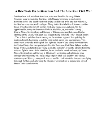 A Brief Note On Sectionalism And The American Civil War
Sectionalism, in it s earliest American state was found in the early 1800 s.
Tensions were high during this time, with Slavery becoming a much more
Sectional issue. The South claimed Slavery a Necessary Evil, and that without it,
the South s economy would collapse. Many in the South believed it was a positive
thing, providing slaves with shelter, food, and many cases, religion. On the
opposite side, many northerners called for Abolition, or, the end of slavery (
Course Notes, Sectionalism and Slavery ). This ongoing conflict caused further
splitting of the Union, with each side s ideals being complete 180В° of each others
. This political split lay almost exactly on the nation s regional line splitting the
north and south, beginning to cut the once united nation into said sections. This
small crack would be a tiny spark that light the tinder of one of the bloodiest wars
the United States had ever participated in, the American Civil War. Where brother
killed brother, and children as young as middle schoolers would be admitted into the
army to fight in some of the bloodiest, brutal battles in american history ( Course
Notes, Sectionalism and Slavery ). .Obviously, sectioning and splitting a once
strongly united country will have a huge impact upon said country. The strong
controversy of Slavery, along with several smaller conflicts at the time were wedging
the crack further apart, allowing the plague of sectionalism to expand and spread.
One of these conflicts was
 