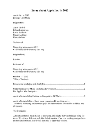 Essay about Apple Inc. in 2012
Apple Inc. in 2012
[Group] Case Study
Prepared By:
Aman Chahal
Edward Abeleven
Ruchi Badhwar
Steven Mathews
Uttara Jadhav
Students of:
Marketing Management 6215
California State University East Bay
Prepared For:
Lan Wu
Professor of:
Marketing Management 6215
California State University East Bay
October 11, 2012
Table of Contents
Introducing Marketing and Apple Inc..........................................................................1
Understanding The Micro Marketing Environment.....................................................2
For Apple s Mac Computers
Apple s Sustainability Position in Competitive PC Market.........................................5
Apple s Sustainability ... Show more content on Helpwriting.net ...
The Micro marketing environment plays an important and crucial role in Mac s line
of success.
The Company:
A lot of companies have chosen to downsize, and maybe that was the right thing for
them. We chose a different path. Our belief was that if we kept putting great products
in front of customers, they would continue to open their wallets.
 