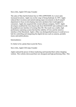 Steve Jobs, Apple CEO amp; Founder
The sales of Mac had hit bottom line in 1996 (APPENDIX A). Lower sales
increased inventory. Apple was on the verge of being bankrupt. In 1997, Apple
reduced their inventory and started making major investments in the R amp;D
department to focus on developing innovative products that would appeal to
consumers. Apple also acquired Jobs owned software company, NeXT. Apple
developers modified the Unix based code from NEXTSTEP and combined it with
the graphical user interface of existing Mac OS. The result was a stable, high
performance operating system that had the stability of Unix and the intuitive
interface of the Macintosh. Apple s iMac was distinguished because it could act as a
hub for controlling and integrating the digital devices such as cameras, portable
music and mobile phones.
Intermediaries:
It s better to be a pirate than to join the Navy.
Steve Jobs, Apple CEO amp; Founder
Apple realized the power of direct marketing and launched their online shopping
website. This website showcased their new designed and high performing iMac. This
 