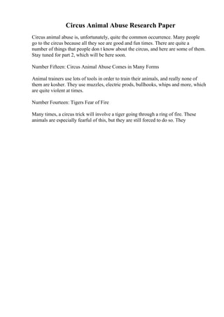 Circus Animal Abuse Research Paper
Circus animal abuse is, unfortunately, quite the common occurrence. Many people
go to the circus because all they see are good and fun times. There are quite a
number of things that people don t know about the circus, and here are some of them.
Stay tuned for part 2, which will be here soon.
Number Fifteen: Circus Animal Abuse Comes in Many Forms
Animal trainers use lots of tools in order to train their animals, and really none of
them are kosher. They use muzzles, electric prods, bullhooks, whips and more, which
are quite violent at times.
Number Fourteen: Tigers Fear of Fire
Many times, a circus trick will involve a tiger going through a ring of fire. These
animals are especially fearful of this, but they are still forced to do so. They
 