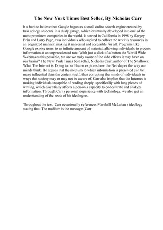 The New York Times Best Seller, By Nicholas Carr
It s hard to believe that Google began as a small online search engine created by
two college students in a dusty garage, which eventually developed into one of the
most prominent companies in the world. It started in California in 1998 by Sergey
Brin and Larry Page, two individuals who aspired to collect the world s resources in
an organized manner, making it universal and accessible for all. Programs like
Google expose users to an infinite amount of material, allowing individuals to process
information at an unprecedented rate. With just a click of a button the World Wide
Webmakes this possible, but are we truly aware of the side effects it may have on
our brains? The New York Times best seller, Nicholas Carr, author of The Shallows:
What The Internet is Doing to our Brains explores how the Net shapes the way our
minds think. He argues that the medium to which information is presented can be
more influential than the content itself, thus corrupting the minds of individuals in
ways that society may or may not be aware of. Carr also implies that the Internet is
making individuals incapable of reading deeply, specifically with long pieces of
writing, which essentially affects a person s capacity to concentrate and analyze
information. Through Carr s personal experience with technology, we also get an
understanding of the roots of his ideologies.
Throughout the text, Carr occasionally references Marshall McLuhan s ideology
stating that, The medium is the message (Carr
 