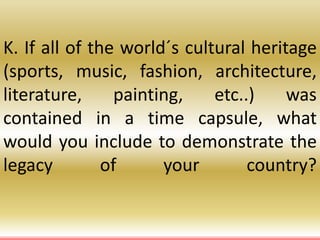 K. If all of the world´s cultural heritage
(sports, music, fashion, architecture,
literature, painting, etc..) was
contained in a time capsule, what
would you include to demonstrate the
legacy of your country?
 