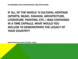 IF ALL OF THE WORLD´S CULTURAL HERITAGE
(SPORTS, MUSIC, FASHION, ARCHITECTURE,
LITERATURE, PAINTING, ETC..) WAS CONTAINED
IN A TIME CAPSULE, WHAT WOULD YOU
INCLUDE TO DEMONSTRATE THE LEGACY OF
YOUR COUNTRY?
IE NOVEMBER 2014 INTERNATIONAL MBA APPLICATION
Daniel Antonio Loureiro Fuentes - Brazil
 