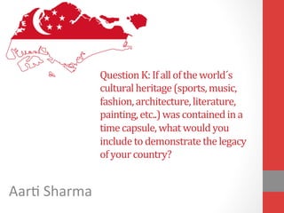 Question	
  K:	
  If	
  all	
  of	
  the	
  world´s	
  
cultural	
  heritage	
  (sports,	
  music,	
  
fashion,	
  architecture,	
  literature,	
  
painting,	
  etc..)	
  was	
  contained	
  in	
  a	
  
time	
  capsule,	
  what	
  would	
  you	
  
include	
  to	
  demonstrate	
  the	
  legacy	
  
of	
  your	
  country?	
  
Aar$	
  Sharma	
  
 