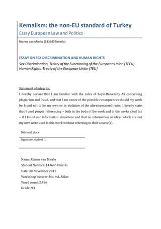 Kemalism: the non-EU standard of Turkey
Essay European Law and Politics
Rianne van Mierlo (1436457mierlo)
ESSAY ON SEX DISCRIMINATION AND HUMAN RIGHTS
Sex Discrimination, Treaty of the Functioning of the European Union (TFEU)
Human Rights, Treaty of the European Union (TEU)
Statement of integrity:
I hereby declare that I am familiar with the rules of Zuyd University AS concerning
plagiarism and fraud, and that I am aware of the possible consequences should my work
be found not to be my own or in violation of the aforementioned rules. I hereby state
that I used proper referencing – both in the body of the work and in the works cited list
– if I found our information elsewhere and that no information or ideas which are not
my own were used in this work without referring to their source(s).
Date and place
Signature student 1:
Name: Rianne van Mierlo
Student Number: 1436457mierlo
Date: 30 November 2015
Workshop lecturer: Mr. v.d. Akker
Word count: 2.496
Grade: 9.4
 