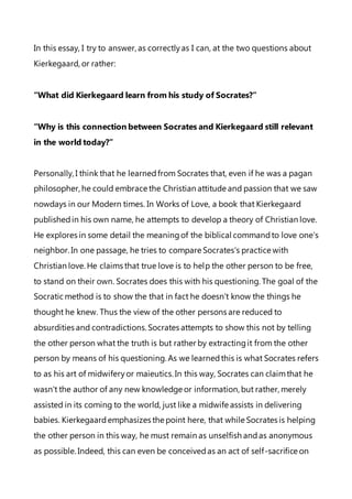 In this essay, I try to answer, as correctlyas I can, at the two questions about
Kierkegaard, or rather:
“What did Kierkegaard learn from his study of Socrates?”
“Why is this connection between Socrates and Kierkegaard still relevant
in the world today?”
Personally, I think that he learnedfrom Socrates that, even if he was a pagan
philosopher, he could embrace the Christian attitude and passion that we saw
nowdays in our Modern times. In Works of Love, a book that Kierkegaard
publishedin his own name, he attempts to develop a theory of Christian love.
He explores in some detail the meaningof the biblical commandto love one's
neighbor. In one passage, he tries to compare Socrates's practice with
Christian love. He claims that true love is to help the other person to be free,
to stand on their own. Socrates does this with his questioning. The goal of the
Socratic method is to show the that in fact he doesn't know the things he
thought he knew. Thus the view of the other persons are reduced to
absurdities and contradictions.Socrates attempts to show this not by telling
the other person what the truth is but rather by extractingit from the other
person by means of his questioning. As we learnedthis is what Socrates refers
to as his art of midwiferyor maieutics.In this way, Socrates can claimthat he
wasn't the author of any new knowledge or information, but rather, merely
assisted in its coming to the world, just like a midwife assists in delivering
babies. Kierkegaardemphasizes the point here, that while Socrates is helping
the other person in this way, he must remain as unselfish andas anonymous
as possible. Indeed, this can even be conceivedas an act of self-sacrifice on
 