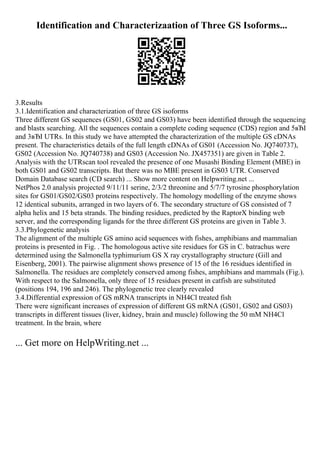 Identification and Characterizaation of Three GS Isoforms...
3.Results
3.1.Identification and characterization of three GS isoforms
Three different GS sequences (GS01, GS02 and GS03) have been identified through the sequencing
and blastx searching. All the sequences contain a complete coding sequence (CDS) region and 5вЂІ
and 3вЂІ UTRs. In this study we have attempted the characterization of the multiple GS cDNAs
present. The characteristics details of the full length cDNAs of GS01 (Accession No. JQ740737),
GS02 (Accession No. JQ740738) and GS03 (Accession No. JX457351) are given in Table 2.
Analysis with the UTRscan tool revealed the presence of one Musashi Binding Element (MBE) in
both GS01 and GS02 transcripts. But there was no MBE present in GS03 UTR. Conserved
Domain Database search (CD search) ... Show more content on Helpwriting.net ...
NetPhos 2.0 analysis projected 9/11/11 serine, 2/3/2 threonine and 5/7/7 tyrosine phosphorylation
sites for GS01/GS02/GS03 proteins respectively. The homology modelling of the enzyme shows
12 identical subunits, arranged in two layers of 6. The secondary structure of GS consisted of 7
alpha helix and 15 beta strands. The binding residues, predicted by the RaptorX binding web
server, and the corresponding ligands for the three different GS proteins are given in Table 3.
3.3.Phylogenetic analysis
The alignment of the multiple GS amino acid sequences with fishes, amphibians and mammalian
proteins is presented in Fig. . The homologous active site residues for GS in C. batrachus were
determined using the Salmonella typhimurium GS X ray crystallography structure (Gill and
Eisenberg, 2001). The pairwise alignment shows presence of 15 of the 16 residues identified in
Salmonella. The residues are completely conserved among fishes, amphibians and mammals (Fig.).
With respect to the Salmonella, only three of 15 residues present in catfish are substituted
(positions 194, 196 and 246). The phylogenetic tree clearly revealed
3.4.Differential expression of GS mRNA transcripts in NH4Cl treated fish
There were significant increases of expression of different GS mRNA (GS01, GS02 and GS03)
transcripts in different tissues (liver, kidney, brain and muscle) following the 50 mM NH4Cl
treatment. In the brain, where
... Get more on HelpWriting.net ...
 