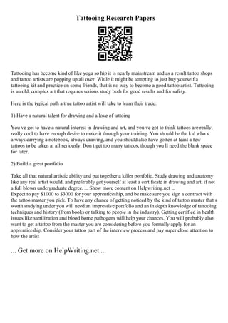 Tattooing Research Papers
Tattooing has become kind of like yoga so hip it is nearly mainstream and as a result tattoo shops
and tattoo artists are popping up all over. While it might be tempting to just buy yourself a
tattooing kit and practice on some friends, that is no way to become a good tattoo artist. Tattooing
is an old, complex art that requires serious study both for good results and for safety.
Here is the typical path a true tattoo artist will take to learn their trade:
1) Have a natural talent for drawing and a love of tattoing
You ve got to have a natural interest in drawing and art, and you ve got to think tattoos are really,
really cool to have enough desire to make it through your training. You should be the kid who s
always carrying a notebook, always drawing, and you should also have gotten at least a few
tattoos to be taken at all seriously. Don t get too many tattoos, though you ll need the blank space
for later.
2) Build a great portfolio
Take all that natural artistic ability and put together a killer portfolio. Study drawing and anatomy
like any real artist would, and preferably get yourself at least a certificate in drawing and art, if not
a full blown undergraduate degree. ... Show more content on Helpwriting.net ...
Expect to pay $1000 to $3000 for your apprenticeship, and be make sure you sign a contract with
the tattoo master you pick. To have any chance of getting noticed by the kind of tattoo master that s
worth studying under you will need an impressive portfolio and an in depth knowledge of tattooing
techniques and history (from books or talking to people in the industry). Getting certified in health
issues like sterilization and blood borne pathogens will help your chances. You will probably also
want to get a tattoo from the master you are considering before you formally apply for an
apprenticeship. Consider your tattoo part of the interview process and pay super close attention to
how the artist
... Get more on HelpWriting.net ...
 