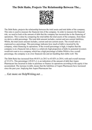 The Debt Ratio, Projects The Relationship Between The...
The Debt Ratio, projects the relationship between the total assets and total debts of the company.
This ratio is used to measure the financial risk of the company. In order to measure the financial
risk, we need to look at the amount of debt that the company has incurred due to the financing of
operations. This is done by comparing the total debtto the total assets of the company, from there
we derive a debt percentage. The total debt amount includes, current and non current liabilities.
Whilst, the total assets amount includes, current and non current assets. The overall ratio is
expressed as a percentage. This percentage indicates how much of debt is incurred by the
company, when financing its operations. If the overall percentage is high, it implies that the
company is at a financial risk as there is a relatively high proportion of debt.As potential investors
would not want to in a company which has a high percentage of debts.Whilst a low overall
percentage, the company is at a low financial risk and are handling their debts well. The
The Debt Ratio has increased from 49.81% in 2013 to 65.02% in 2014, with and overall increase
of 15.21%. This percentage [ 49.81% ], is an indication of the amount of debt that Aspen
Pharmacare has incurred in order to purchase or finance its operations according to the equity it has
accumulated. The increase in debt, means that the liabilities of Aspen Pharmacare have increased
since the past year. Implying that Aspen Pharmacare has
... Get more on HelpWriting.net ...
 