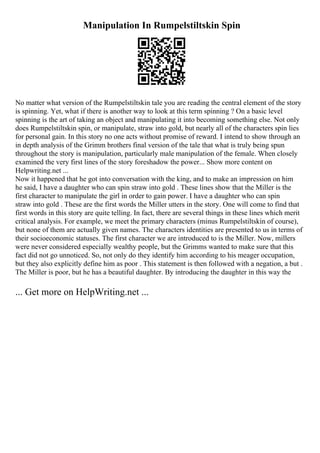 Manipulation In Rumpelstiltskin Spin
No matter what version of the Rumpelstiltskin tale you are reading the central element of the story
is spinning. Yet, what if there is another way to look at this term spinning ? On a basic level
spinning is the art of taking an object and manipulating it into becoming something else. Not only
does Rumpelstiltskin spin, or manipulate, straw into gold, but nearly all of the characters spin lies
for personal gain. In this story no one acts without promise of reward. I intend to show through an
in depth analysis of the Grimm brothers final version of the tale that what is truly being spun
throughout the story is manipulation, particularly male manipulation of the female. When closely
examined the very first lines of the story foreshadow the power... Show more content on
Helpwriting.net ...
Now it happened that he got into conversation with the king, and to make an impression on him
he said, I have a daughter who can spin straw into gold . These lines show that the Miller is the
first character to manipulate the girl in order to gain power. I have a daughter who can spin
straw into gold . These are the first words the Miller utters in the story. One will come to find that
first words in this story are quite telling. In fact, there are several things in these lines which merit
critical analysis. For example, we meet the primary characters (minus Rumpelstiltskin of course),
but none of them are actually given names. The characters identities are presented to us in terms of
their socioeconomic statuses. The first character we are introduced to is the Miller. Now, millers
were never considered especially wealthy people, but the Grimms wanted to make sure that this
fact did not go unnoticed. So, not only do they identify him according to his meager occupation,
but they also explicitly define him as poor . This statement is then followed with a negation, a but .
The Miller is poor, but he has a beautiful daughter. By introducing the daughter in this way the
... Get more on HelpWriting.net ...
 