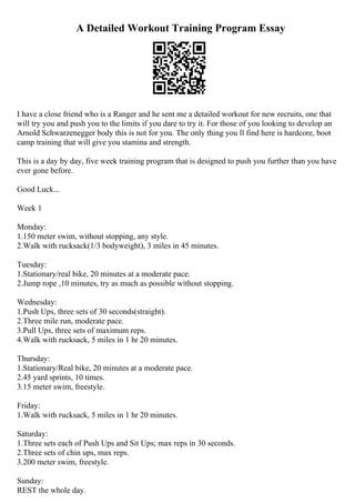 A Detailed Workout Training Program Essay
I have a close friend who is a Ranger and he sent me a detailed workout for new recruits, one that
will try you and push you to the limits if you dare to try it. For those of you looking to develop an
Arnold Schwarzenegger body this is not for you. The only thing you ll find here is hardcore, boot
camp training that will give you stamina and strength.
This is a day by day, five week training program that is designed to push you further than you have
ever gone before.
Good Luck...
Week 1
Monday:
1.150 meter swim, without stopping, any style.
2.Walk with rucksack(1/3 bodyweight), 3 miles in 45 minutes.
Tuesday:
1.Stationary/real bike, 20 minutes at a moderate pace.
2.Jump rope ,10 minutes, try as much as possible without stopping.
Wednesday:
1.Push Ups, three sets of 30 seconds(straight).
2.Three mile run, moderate pace.
3.Pull Ups, three sets of maximum reps.
4.Walk with rucksack, 5 miles in 1 hr 20 minutes.
Thursday:
1.Stationary/Real bike, 20 minutes at a moderate pace.
2.45 yard sprints, 10 times.
3.15 meter swim, freestyle.
Friday:
1.Walk with rucksack, 5 miles in 1 hr 20 minutes.
Saturday:
1.Three sets each of Push Ups and Sit Ups; max reps in 30 seconds.
2.Three sets of chin ups, max reps.
3.200 meter swim, freestyle.
Sunday:
REST the whole day.
 