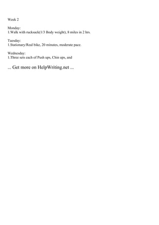 Week 2
Monday:
1.Walk with rucksack(1/3 Body weight), 8 miles in 2 hrs.
Tuesday:
1.Stationary/Real bike, 20 minutes, moderate pace.
Wednesday:
1.Three sets each of Push ups, Chin ups, and
... Get more on HelpWriting.net ...
 