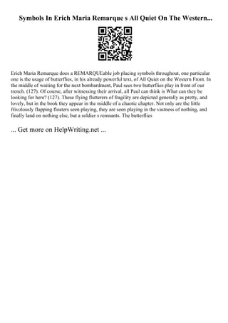 Symbols In Erich Maria Remarque s All Quiet On The Western...
Erich Maria Remarque does a REMARQUEable job placing symbols throughout, one particular
one is the usage of butterflies, in his already powerful text, of All Quiet on the Western Front. In
the middle of waiting for the next bombardment, Paul sees two butterflies play in front of our
trench. (127). Of course, after witnessing their arrival, all Paul can think is What can they be
looking for here? (127). These flying flutterers of fragility are depicted generally as pretty, and
lovely, but in the book they appear in the middle of a chaotic chapter. Not only are the little
frivolously flapping floaters seen playing, they are seen playing in the vastness of nothing, and
finally land on nothing else, but a soldier s remnants. The butterflies
... Get more on HelpWriting.net ...
 