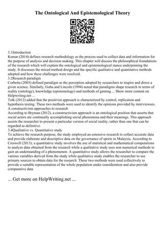 The Ontological And Epistemological Theory
3.1Introduction
Kumar (2014) defines research methodology as the process used to collect data and information for
the purpose of analysis and decision making. This chapter will discuss the philosophical foundations
of the research which will explain the ontological and epistemological stance underpinning the
study. It discusses the mixed method design and the specific qualitative and quantitative methods
adopted and how these challenges were resolved.
3.2Research paradigm
Corbetta (2003) defined paradigm as the perception adopted by researchers to inspire and direct a
given science. Similarly, Guba and Lincoln (1994) noted that paradigms shape research in terms of
reality (ontology), knowledge (epistemology) and methods of gaining ... Show more content on
Helpwriting.net ...
Tolk (2012) added that the positivist approach is characterized by control, replication and
hypothesis testing. These two methods were used to identify the opinions provided by interviewees.
A constructivism approaches to research
According to Bryman (2012), a constructivism approach is an ontological position that asserts that
social actors are continually accomplishing social phenomena and their meanings. This approach
assists the researcher to present a particular version of social reality, rather than one that can be
regarded as definitive.
3.4Qualitative vs. Quantitative study
To achieve the research purpose, the study employed an extensive research to collect accurate data
and provide elaborate and descriptive data on the governance of sports in Malaysia. According to
Creswell (2013), a quantitative study involves the use of statistical and mathematical computations
to analyze data obtained from the research while a qualitative study uses non numerical methods to
gain an understanding of a phenomenon. A quantitative study allows the researcher to compare the
various variables derived from the study while qualitative study enables the researcher to use
primary sources to obtain data for the research. These two methods were used collectively to
provide a suitable representation of the whole population under consideration and also provide
comparative data
... Get more on HelpWriting.net ...
 