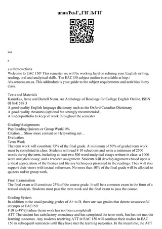 unaвЂљГ„ГІГЉГІГ
sss
s
s s Introductions
Welcome to EAC 150! This semester we will be working hard on refining your English writing,
reading, oral and analytical skills. The EAC150 subject outline is available at http:/
/els.senecac.on.ca. This addendum is your guide to the subject requirements and activities in my
class.
Texts and Materials
Kanurkas, Irene and Darrell Nunn. An Anthology of Readings for College English Online. ISBN
017641579 3
A good quality English language dictionary such as the Oxford Canadian Dictionary
A good quality thesaurus (optional but strongly recommended)
A folder/portfolio to keep all work throughout the semester
Grading/Assignments
Pop Reading Quizzes or Group Work10%
Citation ... Show more content on Helpwriting.net ...
Evaluation
Term Work
The term work will constitute 75% of the final grade. A minimum of 50% of graded term work
must be completed in class. Students will read 8 10 selections and write a minimum of 2500
words during the term, including at least two 500 word analytical essays written in class; a 1000
word analytical essay; and a research assignment. Students will develop arguments based upon a
critical appreciation of the themes and literary techniques presented in the readings. They will also
support their views with textual references. No more than 10% of the final grade will be allotted to
quizzes and/or group work.
Final Examination
The final exam will constitute 25% of the course grade. It will be a common exam in the form of a
textual analysis. Students must pass the term work and the final exam to pass the course.
Grading System
In addition to the usual passing grades of A+ to D, there are two grades that denote unsuccessful
attempts at EAC150:
F (0 to 49%)Failure (term work has not been completed)
ATT The student has satisfactory attendance and has completed the term work, but has not met the
learning outcomes. Any students receiving ATT in EAC 150 will continue their studies in EAC
150 in subsequent semesters until they have met the learning outcomes. In the meantime, the ATT
 