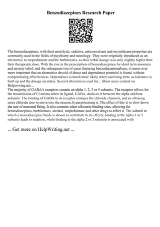 Benzodiazepines Research Paper
The benzodiazepines, with their anxiolytic, sedative, anticonvulsant and myorelaxant properties are
commonly used in the fields of psychiatry and neurology. They were originally introduced as an
alternative to meprobamate and the barbiturates, as their lethal dosage was only slightly higher than
their therapeutic dose. With the rise in the prescription of benzodiazepines for short term insomnia
and anxiety relief, and the subsequent rise of cases featuring benzodiazepineabuse, it seems ever
more important that an alternative devoid of abuse and dependence potential is found, without
compromising effectiveness. Dependence is much more likely when used long term, as tolerance is
built up and the dosage escalates. Several alternatives exist for... Show more content on
Helpwriting.net ...
The majority of GABAA receptors contain an alpha 1, 2, 3 or 5 subunits. The receptor allows for
the transmission of Cl anions when its ligand, GABA, docks to it between the alpha and beta
subunits. The binding of GABA to its receptor enlarges the chloride channels, and so allowing
more chloride ions to move into the neuron, hyperpolarising it. The effect of this is to slow down
the rate of neuronal firing. It also contains other allosteric binding sites, allowing for
benzodiazepines, barbiturates, alcohol, meprobamate and other drugs to affect it. The subunit to
which a benzodiazepine binds is shown to contribute to its effects: binding at the alpha 1 or 5
subunits leads to sedation, while binding to the alpha 2 or 3 subunits is associated with
... Get more on HelpWriting.net ...
 