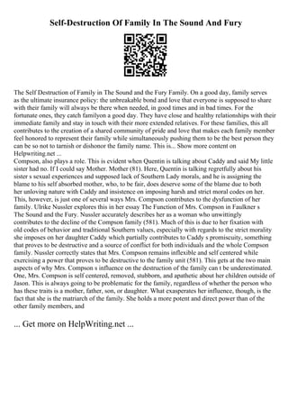 Self-Destruction Of Family In The Sound And Fury
The Self Destruction of Family in The Sound and the Fury Family. On a good day, family serves
as the ultimate insurance policy: the unbreakable bond and love that everyone is supposed to share
with their family will always be there when needed, in good times and in bad times. For the
fortunate ones, they catch familyon a good day. They have close and healthy relationships with their
immediate family and stay in touch with their more extended relatives. For these families, this all
contributes to the creation of a shared community of pride and love that makes each family member
feel honored to represent their family while simultaneously pushing them to be the best person they
can be so not to tarnish or dishonor the family name. This is... Show more content on
Helpwriting.net ...
Compson, also plays a role. This is evident when Quentin is talking about Caddy and said My little
sister had no. If I could say Mother. Mother (81). Here, Quentin is talking regretfully about his
sister s sexual experiences and supposed lack of Southern Lady morals, and he is assigning the
blame to his self absorbed mother, who, to be fair, does deserve some of the blame due to both
her unloving nature with Caddy and insistence on imposing harsh and strict moral codes on her.
This, however, is just one of several ways Mrs. Compson contributes to the dysfunction of her
family. Ulrike Nussler explores this in her essay The Function of Mrs. Compson in Faulkner s
The Sound and the Fury. Nussler accurately describes her as a woman who unwittingly
contributes to the decline of the Compson family (581). Much of this is due to her fixation with
old codes of behavior and traditional Southern values, especially with regards to the strict morality
she imposes on her daughter Caddy which partially contributes to Caddy s promiscuity, something
that proves to be destructive and a source of conflict for both individuals and the whole Compson
family. Nussler correctly states that Mrs. Compson remains inflexible and self centered while
exercising a power that proves to be destructive to the family unit (581). This gets at the two main
aspects of why Mrs. Compson s influence on the destruction of the family can t be underestimated.
One, Mrs. Compson is self centered, removed, stubborn, and apathetic about her children outside of
Jason. This is always going to be problematic for the family, regardless of whether the person who
has these traits is a mother, father, son, or daughter. What exasperates her influence, though, is the
fact that she is the matriarch of the family. She holds a more potent and direct power than of the
other family members, and
... Get more on HelpWriting.net ...
 