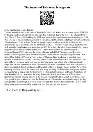 The Success of Taiwanese Immigrants
Some Background behind Taiwan
Taiwan, a small island on the coast of Mainland China, after WWII was occupied by the KMT, led
by Chiang Kai Shek along with his followers fled to Taiwan due to the loss of the Chinese Civil
War. The U.S financially backing the KMT, due to their fight against communism during the Cold
War Era, led to massive industrialization in Taiwan and political tension between Taiwan and China.
Thus during the 1950s and on, Taiwanese people, mostly students, started to immigrate into
America and try to assimilate into the American lifestyle. Taiwanese Americans, a good majority
with a middle class background, came into the U.S for higher education, but then decided to stay or
migrate whether because of family that was ... Show more content on Helpwriting.net ...
Chen and Foner (1987) state that the higher educated and skilled Taiwanese people with a
middle class background often have the resources to move into a wealthier neighborhood, Chen
talks of San Gabriel, CA, while Foner writes of Flushing, New York, and create their own
enclave, but not limited to only Taiwanese, other Asians and minorities had also moved in. Chen
talks of how Taiwanese suburbs would see the Taiwanese equivalents of a coffee and donut
shops, but also the supermarket had a Taiwanese equivalent, in the book there was a picture of a
chain supermarket, Ranch 99. Foner and Chen talk of how, in Foner s case, Flushing, New York,
economy escalated due to the money that was being put in by the Taiwanese immigrants and the
enclave started to be populated with all sorts of white collar businesses and banks. Chen talks of
how San Gabriel, CA, was home for many Taiwanese Americans who were affluent in the
technology industry causing a boom in the area, allowing for traditions, such as the Lunar New
Year parade to go on. Gu writes that the Taiwanese faced harsh discrimination in wages, for they
were paid less even though they were more educated than their white counterparts. Gu also states
that women were more unfairly treated in wages than me, but less women
... Get more on HelpWriting.net ...
 