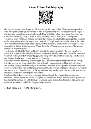 Color Yellow Autobiography
One special memory that shaped my life was loving the color yellow. This may seem peculiar
for a little girl to prefer yellow instead of pink though my story will soon become clear. Topaz is
the stone that coincides with my birth month, I learned of this when I was about four years old.
Children occasionally cling to items or ideas, claiming them as their own, I chose yellow.
The movie Mary Poppins, a popular movie in the 60 s and 70 s, helped to reinforce the popularity
of the color yellow when my brother and I were sick. Cough medicine tasted terrible in the early
70 s, worse than in the present, therefore my mother concocted a solution to encourage us to take
the medicine. While singing the song With a Spoonful of Sugar we were to wish ... Show more
content on Helpwriting.net ...
The long awaited fifth birthday had finally arrived, the cake was yellow, the new bicycle was
white with yellow details including a banana shaped seat, tassels, and a horn. Saved for last was a
beautiful, yellow, half Lab/Shepard puppy, she was perfect. I named her Sunshine and of course
our favorite family song became You are my Sunshine .
Sunshine became a inside dog after being hit by a vehicle during her first year with our family.
Luckily we were not witnesses to the event, although I have memories of her with a leg brace
and needing to apply medicine daily to her wounds. Sunshine healed quickly, however for the rest
of her life she walked with a sideways gait similar to John Wayne. She learned from her experience
and almost never chased another car. Being an inside dog was fortunate, for when she was three we
moved to a street that was frequent with traffic.
Sunshine followed us everywhere in our new neighborhood, she protected us on numerous
occasions from strangers and bullies. Everyone in our circle of friends and family was grateful for
her during the summer my little brother becoming a snake hunter. Sunshine stayed closer to him
than ever, she once even killed a Copperhead protecting
... Get more on HelpWriting.net ...
 