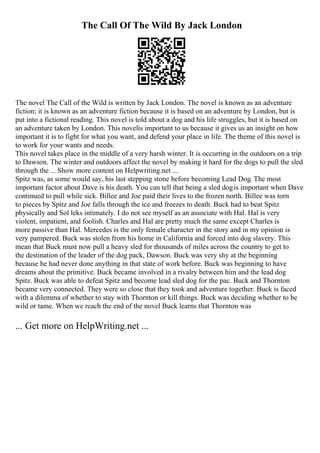 The Call Of The Wild By Jack London
The novel The Call of the Wild is written by Jack London. The novel is known as an adventure
fiction; it is known as an adventure fiction because it is based on an adventure by London, but is
put into a fictional reading. This novel is told about a dog and his life struggles, but it is based on
an adventure taken by London. This novelis important to us because it gives us an insight on how
important it is to fight for what you want, and defend your place in life. The theme of this novel is
to work for your wants and needs.
This novel takes place in the middle of a very harsh winter. It is occurring in the outdoors on a trip
to Dawson. The winter and outdoors affect the novel by making it hard for the dogs to pull the sled
through the ... Show more content on Helpwriting.net ...
Spitz was, as some would say, his last stepping stone before becoming Lead Dog. The most
important factor about Dave is his death. You can tell that being a sled dogis important when Dave
continued to pull while sick. Billee and Joe paid their lives to the frozen north. Billee was torn
to pieces by Spitz and Joe falls through the ice and freezes to death. Buck had to beat Spitz
physically and Sol leks intimately. I do not see myself as an associate with Hal. Hal is very
violent, impatient, and foolish. Charles and Hal are pretty much the same except Charles is
more passive than Hal. Mercedes is the only female character in the story and in my opinion is
very pampered. Buck was stolen from his home in California and forced into dog slavery. This
mean that Buck must now pull a heavy sled for thousands of miles across the country to get to
the destination of the leader of the dog pack, Dawson. Buck was very shy at the beginning
because he had never done anything in that state of work before. Buck was beginning to have
dreams about the primitive. Buck became involved in a rivalry between him and the lead dog
Spitz. Buck was able to defeat Spitz and become lead sled dog for the pac. Buck and Thornton
became very connected. They were so close that they took and adventure together. Buck is faced
with a dilemma of whether to stay with Thornton or kill things. Buck was deciding whether to be
wild or tame. When we reach the end of the novel Buck learns that Thornton was
... Get more on HelpWriting.net ...
 