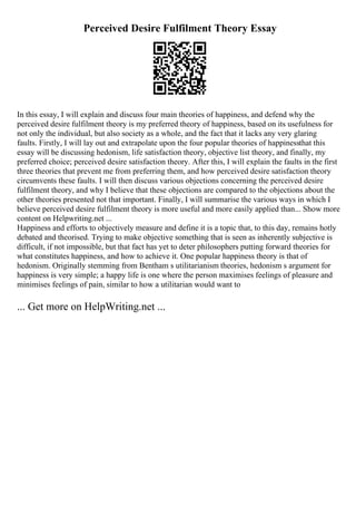 Perceived Desire Fulfilment Theory Essay
In this essay, I will explain and discuss four main theories of happiness, and defend why the
perceived desire fulfilment theory is my preferred theory of happiness, based on its usefulness for
not only the individual, but also society as a whole, and the fact that it lacks any very glaring
faults. Firstly, I will lay out and extrapolate upon the four popular theories of happinessthat this
essay will be discussing hedonism, life satisfaction theory, objective list theory, and finally, my
preferred choice; perceived desire satisfaction theory. After this, I will explain the faults in the first
three theories that prevent me from preferring them, and how perceived desire satisfaction theory
circumvents these faults. I will then discuss various objections concerning the perceived desire
fulfilment theory, and why I believe that these objections are compared to the objections about the
other theories presented not that important. Finally, I will summarise the various ways in which I
believe perceived desire fulfilment theory is more useful and more easily applied than... Show more
content on Helpwriting.net ...
Happiness and efforts to objectively measure and define it is a topic that, to this day, remains hotly
debated and theorised. Trying to make objective something that is seen as inherently subjective is
difficult, if not impossible, but that fact has yet to deter philosophers putting forward theories for
what constitutes happiness, and how to achieve it. One popular happiness theory is that of
hedonism. Originally stemming from Bentham s utilitarianism theories, hedonism s argument for
happiness is very simple; a happy life is one where the person maximises feelings of pleasure and
minimises feelings of pain, similar to how a utilitarian would want to
... Get more on HelpWriting.net ...
 