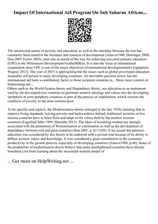 Impact Of International Aid Program On Sub Saharan African...
The intertwined nature of poverty and education, as well as the interplay between the two has
constantly been raised in the literature and research of development (Arnove1980; Deininger 2000;
Don 2001 Torres 2003), inter alia in search of the way for achieving universal primary education
(UPE) in the Millennium Development Goals(MDGs). It is also the focus of international
cooperation since UPE is one of the major objectives of international developmentaid (Aiglepierre
Wagner 2013). The year of 2015 is approaching but the issues such as global povertyand education
inequality still persist in many developing countries. An inevitable question arises: has the
international aid been a contributory factor to those recipient countries in... Show more content on
Helpwriting.net ...
Others such as the World System theory and Dependency theory, see education as an instrument
used by the developed/core countries to penetrate western ideology and values into the developing
/periphery or semi periphery countries as part of the process of exploitation, which worsens the
condition of poverty so the poor remains poor.
To be specific and explicit, the Modernisation theory emerged in the late 1950s claiming that to
improve living standards, leaving poverty and backwardness behind, traditional societies or low
income countries have to learn from and adapt to the values held by the modern western
countries (Fagerlind Saha 1989; Matunhu 2011). The ideas of becoming modern are strongly
associated with the promotion of Westernisation or colonisation as well as the development of
dependency between rich and poor countries (Don 2001, p. 617 618). If we accept this premise,
education was considered by this theory to be endowed with a pivotal role because of its ability to
diffuse western values and knowledge. It was considered a great contribution to the economic
productivity in the growth process, especially of developing countries (Arnove1980, p.48). Some of
the proponents of modernisation theory believe that some unenlightened countries have already
benefited a lot from learning about the successful western model of
... Get more on HelpWriting.net ...
 