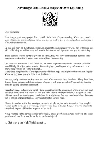 Advantages And Disadvantages Of Over Extending
Over Stretching:
Something a great many people don t consider is the idea of over extending. When you extend
gently, ligaments and muscles are pulled and may unwind to give a touch of, enhancing the scope
of movement somewhat.
Be that as it may, on the off chance that you attempt to extend excessively, too far, or too hard you
will really bring about little tears and tears in the muscles and ligaments that you are extending.
These tears are seldom perpetual; be that as it may, they will leave the muscle or ligament to be
somewhat weaker than it would have been without the extending.
Our objective here is not to hurt ourselves, but rather to put our body into a framework where it
should bit by bit adjust to the worries of extending by expanding our scope of movement. It is ...
Show more content on Helpwriting.net ...
In any case, not generally: If these procedures still don t help, you might need to consider surgery.
While surgery may give you help, it s a final resort.
Not everybody can come back to their past level of movement a short time later. Along these lines,
discuss the advantages and disadvantages of surgery with your specialist. You ought to likewise
consider getting a moment sentiment.
Everybody needs to know how rapidly they can get back in the amusement after a crotch pull and
how soon the torment will leave. Be that as it may, there s no simple answer. Recuperation time
relies on upon how genuine your crotch draw is. It might take four to a month and a half; however
that is only an unpleasant gauge. Individuals mind at various rates.
Change to another action that won t put excessive weight on your crotch muscles. For example,
runners could have a go at swimming. Whatever you do, don t surge things. Try not to attempt to
come back to your old level of physical action until:
Move your leg on the harmed side as unreservedly and as effortlessly as your other leg. The leg on
your harmed side feels as solid as the leg on the uninjured
... Get more on HelpWriting.net ...
 