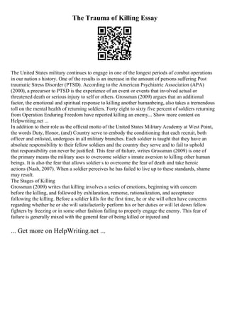 The Trauma of Killing Essay
The United States military continues to engage in one of the longest periods of combat operations
in our nation s history. One of the results is an increase in the amount of persons suffering Post
traumatic Stress Disorder (PTSD). According to the American Psychiatric Association (APA)
(2000), a precursor to PTSD is the experience of an event or events that involved actual or
threatened death or serious injury to self or others. Grossman (2009) argues that an additional
factor, the emotional and spiritual response to killing another humanbeing, also takes a tremendous
toll on the mental health of returning soldiers. Forty eight to sixty five percent of soldiers returning
from Operation Enduring Freedom have reported killing an enemy... Show more content on
Helpwriting.net ...
In addition to their role as the official motto of the United States Military Academy at West Point,
the words Duty, Honor, (and) Country serve to embody the conditioning that each recruit, both
officer and enlisted, undergoes in all military branches. Each soldier is taught that they have an
absolute responsibility to their fellow soldiers and the country they serve and to fail to uphold
that responsibility can never be justified. This fear of failure, writes Grossman (2009) is one of
the primary means the military uses to overcome soldier s innate aversion to killing other human
beings. It is also the fear that allows soldier s to overcome the fear of death and take heroic
actions (Nash, 2007). When a soldier perceives he has failed to live up to these standards, shame
may result.
The Stages of Killing
Grossman (2009) writes that killing involves a series of emotions, beginning with concern
before the killing, and followed by exhilaration, remorse, rationalization, and acceptance
following the killing. Before a soldier kills for the first time, he or she will often have concerns
regarding whether he or she will satisfactorily perform his or her duties or will let down fellow
fighters by freezing or in some other fashion failing to properly engage the enemy. This fear of
failure is generally mixed with the general fear of being killed or injured and
... Get more on HelpWriting.net ...
 