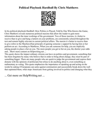 Political Playbook Hardball By Chris Matthews
In his political playbook Hardball: How Politics is Played, Told by One Who Knows the Game,
Chris Matthews reveals numerous political maxims that allow the reader to gain more
information about the inner workings of the government. Two of those maxims, it s better to
receive than to give and hang a lantern on your problems, are consistently echoed throughout the
text and remain highly relevant in current political affairs. The maxim it s better to receive than
to give refers to the Machiavellian principle of gaining someone s support by having him or her
perform an act. According to Matthews, When you ask someone for help, you are implicitly
asking people to place a bet on you. The more people you get to bet on you, the shorter your odds
and... Show more content on Helpwriting.net ...
This quote shows the impact ordinary citizens can have on politics and government, something that
has been forgotten by many who believe that in order to bring about change, they must be part of
something bigger. There are many people who are quick to judge the government and express their
distaste with the opinions of politicians but refuse to do anything about it, even something as
rudimentary as voting. This quote emphasizes the importance of speaking up and acting on the
words by asking if Europeans can unite against communism and successfully break down the wall
that separated them, what stops Americans from getting involved in politics and changing what they
... Get more on HelpWriting.net ...
 