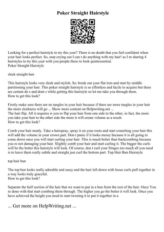 Poker Straight Hairstyle
Looking for a perfect hairstyle to try this year? There is no doubt that you feel confident when
your hair looks perfect. So, stop crying out I can t do anything with my hair! as I m sharing 4
hairstyles to try this year with you people these to look quintessential.
Poker Straight Hairstyle
sleek straight hair
This hairstyle looks very sleek and stylish. So, break out your flat iron and start by middle
partitioning your hair. This poker straight hairstyle is so effortless and facile to acquire but there
are certain do s and dont s while getting this hairstyle so let me take you through them.
How to get this look?
Firstly make sure there are no tangles in your hair because if there are more tangles in your hair
the more sleekness will go ... Show more content on Helpwriting.net ...
The hair flip. All it requires is you to flip your hair from one side to the other, in fact, the more
you take your hair to the other side the more it will create volume as a result.
How to get this look?
Comb your hair neatly. Take a hairspray, spray it on your roots and start crunching your hair this
will add the volume in your crown part. Don t panic if it looks messy because it is all going to
come down once you will start curling your hair. This is much better than backcombing because
you re not damaging your hair. Slightly comb your hair and start curling it. The bigger the curls
will be the better this hairstyle will look. Of course, don t curl your fringes too much all you need
is to leave them really subtle and straight just curl the bottom part. Top Hair Bun Hairstyle
top hair bun
The top bun looks really adorable and sassy and the hair left down with loose curls pull together in
a way looks truly graceful.
How to get this look?
Separate the half section of the hair that we want to put in a bun from the rest of the hair. Once You
re done with that start combing them through. The higher you go the better it will look. Once you
have achieved the height you need to start twisting it to put it together in a
... Get more on HelpWriting.net ...
 