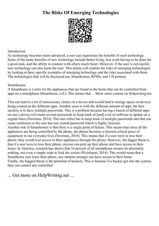 The Risks Of Emerging Technologies
Introduction
As technology becomes more advanced, a user can experience the benefits of such technology.
Some of the many benefits of new technology include better living, less work having to be done for
a given task, and the ability to connect with others much faster. However, if the user is not careful,
new technology can also harm the user. This article will explain the risks of emerging technologies
by looking at three specific examples of emerging technology and the risks associated with them.
The technologies that will be discussed are, Smarthomes, RFIDs, and 3 D printers.
Smarthomes
A Smarthome is a term for the appliances that are found in the home that can be controlled from
apps on a smartphone (Smarthome, n.d.). This means that ... Show more content on Helpwriting.net
...
This can lead to a lot of unnecessary clutter on a device and would lead to storage space on devices
being wasted on the different apps. Another issue is with the different amount of apps, the best
security is to have multiple passwords. This is a problem because having a bunch of different apps
on one s device will mean several passwords to keep track of [and] a lot of software to update on a
regular basis (Newman, 2014). The user either has to keep track of multiple passwords and that can
cause confusion or the user has one central password which is highly insecure.
Another risk of Smarthomes is that there is a single point of failure. This means that since all the
appliances are being controlled by the phone, the phone becomes a mission critical piece of
equipment in our everyday lives (Newman, 2014). This means that if a user were to lose their
phone, they would lose access to their appliances through the phone. However, the bigger threat is
that if a user were to lose their phone, anyone can pick up their phone and have access to their
home. In America, research has shown that 34 percent of all smartphone owners do absolutely
nothing, not even a simple code to lock the screen (Weisbaum, 2014). This would mean that a
Smarthome user loses their phone, any random stranger can have access to their home.
Finally, the biggest threat is the potential of hackers. This is because if a hacker got into the system,
they can control any controlled
... Get more on HelpWriting.net ...
 