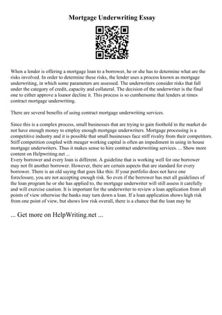 Mortgage Underwriting Essay
When a lender is offering a mortgage loan to a borrower, he or she has to determine what are the
risks involved. In order to determine these risks, the lender uses a process known as mortgage
underwriting, in which some parameters are assessed. The underwriters consider risks that fall
under the category of credit, capacity and collateral. The decision of the underwriter is the final
one to either approve a loanor decline it. This process is so cumbersome that lenders at times
contract mortgage underwriting.
There are several benefits of using contract mortgage underwriting services.
Since this is a complex process, small businesses that are trying to gain foothold in the market do
not have enough money to employ enough mortgage underwriters. Mortgage processing is a
competitive industry and it is possible that small businesses face stiff rivalry from their competitors.
Stiff competition coupled with meager working capital is often an impediment in using in house
mortgage underwriters. Thus it makes sense to hire contract underwriting services. ... Show more
content on Helpwriting.net ...
Every borrower and every loan is different. A guideline that is working well for one borrower
may not fit another borrower. However, there are certain aspects that are standard for every
borrower. There is an old saying that goes like this: If your portfolio does not have one
foreclosure, you are not accepting enough risk. So even if the borrower has met all guidelines of
the loan program he or she has applied to, the mortgage underwriter will still assess it carefully
and will exercise caution. It is important for the underwriter to review a loan application from all
points of view otherwise the banks may turn down a loan. If a loan application shows high risk
from one point of view, but shows low risk overall, there is a chance that the loan may be
... Get more on HelpWriting.net ...
 