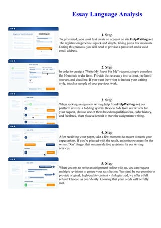 Essay Language Analysis
1. Step
To get started, you must first create an account on site HelpWriting.net.
The registration process is quick and simple, taking just a few moments.
During this process, you will need to provide a password and a valid
email address.
2. Step
In order to create a "Write My Paper For Me" request, simply complete
the 10-minute order form. Provide the necessary instructions, preferred
sources, and deadline. If you want the writer to imitate your writing
style, attach a sample of your previous work.
3. Step
When seeking assignment writing help fromHelpWriting.net, our
platform utilizes a bidding system. Review bids from our writers for
your request, choose one of them based on qualifications, order history,
and feedback, then place a deposit to start the assignment writing.
4. Step
After receiving your paper, take a few moments to ensure it meets your
expectations. If you're pleased with the result, authorize payment for the
writer. Don't forget that we provide free revisions for our writing
services.
5. Step
When you opt to write an assignment online with us, you can request
multiple revisions to ensure your satisfaction. We stand by our promise to
provide original, high-quality content - if plagiarized, we offer a full
refund. Choose us confidently, knowing that your needs will be fully
met.
Essay Language AnalysisEssay Language Analysis
 