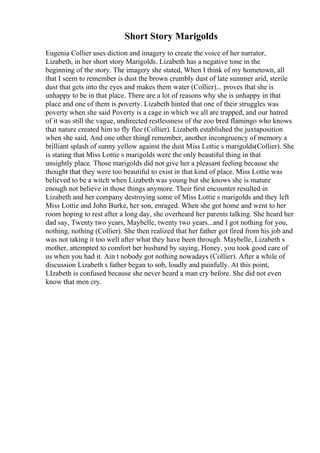 Short Story Marigolds
Eugenia Collier uses diction and imagery to create the voice of her narrator,
Lizabeth, in her short story Marigolds. Lizabeth has a negative tone in the
beginning of the story. The imagery she stated, When I think of my hometown, all
that I seem to remember is dust the brown crumbly dust of late summer arid, sterile
dust that gets into the eyes and makes them water (Collier)... proves that she is
unhappy to be in that place. There are a lot of reasons why she is unhappy in that
place and one of them is poverty. Lizabeth hinted that one of their struggles was
poverty when she said Poverty is a cage in which we all are trapped, and our hatred
of it was still the vague, undirected restlessness of the zoo bred flamingo who knows
that nature created him to fly flee (Collier). Lizabeth established the juxtaposition
when she said, And one other thingI remember, another incongruency of memory a
brilliant splash of sunny yellow against the dust Miss Lottie s marigolds(Collier). She
is stating that Miss Lottie s marigolds were the only beautiful thing in that
unsightly place. Those marigolds did not give her a pleasant feeling because she
thought that they were too beautiful to exist in that kind of place. Miss Lottie was
believed to be a witch when Lizabeth was young but she knows she is mature
enough not believe in those things anymore. Their first encounter resulted in
Lizabeth and her company destroying some of Miss Lottie s marigolds and they left
Miss Lottie and John Burke, her son, enraged. When she got home and went to her
room hoping to rest after a long day, she overheard her parents talking. She heard her
dad say, Twenty two years, Maybelle, twenty two years...and I got nothing for you,
nothing, nothing (Collier). She then realized that her father got fired from his job and
was not taking it too well after what they have been through. Maybelle, Lizabeth s
mother, attempted to comfort her husband by saying, Honey, you took good care of
us when you had it. Ain t nobody got nothing nowadays (Collier). After a while of
discussion Lizabeth s father began to sob, loudly and painfully. At this point,
LIzabeth is confused because she never heard a man cry before. She did not even
know that men cry.
 