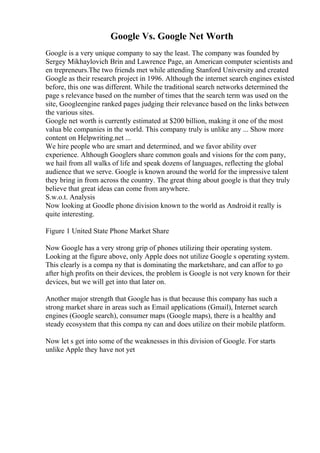 Google Vs. Google Net Worth
Google is a very unique company to say the least. The company was founded by
Sergey Mikhaylovich Brin and Lawrence Page, an American computer scientists and
en trepreneurs.The two friends met while attending Stanford University and created
Google as their research project in 1996. Although the internet search engines existed
before, this one was different. While the traditional search networks determined the
page s relevance based on the number of times that the search term was used on the
site, Googleengine ranked pages judging their relevance based on the links between
the various sites.
Google net worth is currently estimated at $200 billion, making it one of the most
valua ble companies in the world. This company truly is unlike any ... Show more
content on Helpwriting.net ...
We hire people who are smart and determined, and we favor ability over
experience. Although Googlers share common goals and visions for the com pany,
we hail from all walks of life and speak dozens of languages, reflecting the global
audience that we serve. Google is known around the world for the impressive talent
they bring in from across the country. The great thing about google is that they truly
believe that great ideas can come from anywhere.
S.w.o.t. Analysis
Now looking at Goodle phone division known to the world as Android it really is
quite interesting.
Figure 1 United State Phone Market Share
Now Google has a very strong grip of phones utilizing their operating system.
Looking at the figure above, only Apple does not utilize Google s operating system.
This clearly is a compa ny that is dominating the marketshare, and can affor to go
after high profits on their devices, the problem is Google is not very known for their
devices, but we will get into that later on.
Another major strength that Google has is that because this company has such a
strong market share in areas such as Email applications (Gmail), Internet search
engines (Google search), consumer maps (Google maps), there is a healthy and
steady ecosystem that this compa ny can and does utilize on their mobile platform.
Now let s get into some of the weaknesses in this division of Google. For starts
unlike Apple they have not yet
 
