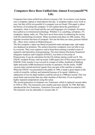 Computers Have Been Unified Into Almost EveryoneвЂ™S
Life.
Computers have been unified into almost everyone s life. As we know every human
uses a computer, laptop or smart phones this day. A computer makes every work so
easy, but that will be not possible if a computer was not found. This paper is about
the history of inventing the computer. It will explain about the generation of
computers, when it was found and the uses and languages of a computer. Inventors
have gifted us revolutionized technology. Whether it is a anything, cell phone, TV,
computers, laptop, radio, etc. They have never been miser in enhancing the society
with life transforming inventions. Many invention took place on 20th century. One
legislate invention has been of computer. Not one but there are many geniuses behind
the... Show more content on Helpwriting.net ...
The first computer s input was based on punched cards and paper tape, and output
was displayed on printouts. The earliest electronic computers were not able to use
by everyone. They were expensive and to keep them running it needed a team of
engineers and specialists of programming. The most famous Electronic Numerical
Integrator Analyzer and Computer (ENIAC), was built at University of
Pennsylvania. It can do calculation for the US military during world war II. The
ENIAC weighed 30 tons, took up nearly 2,000 square feet of floor space and it cost
$500,00. From outside it was covered in a tangle of cables, hundreds of blinking
lights and nearly 6,000 mechanical switches to operators. On the inside, 18,000
vacuum tubes carried electrical signals from one part of the machine to another.
When the ENIAC was presented to the public in 1946, it made a great impact in the
world of scientific, military and industrial because of its speed. Addition or
subtraction of two ten digit numbers could be solved in a 5000 per second. This was
much faster and accurate than any other machine of that time. It was to perform
highly repeated computations using this setup.
The second generation of computer was Transistors, which is replaced vacuum tubes
in 1956 to 1963. The transistors were smaller and more smooth. In 1948, Bell labs
introduced the first Transistors. Transistors first used in 1950s but invented in 1947.
The transistor was far admirable to vacuum tube. It
 