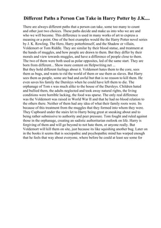 Different Paths a Person Can Take in Harry Potter by J.K....
There are always different paths that a person can take, some too many to count
and other just two choices. These paths decide and make us into who we are and
who we will become. This difference is used in many works of art to express a
meaning or a point. One of the best examples would the the Harry Potter novel series
by J. K. Rowling. The Hero, Harry potterhimself, and the Shadow or villain,
Voldemort or Tom Riddle. They are similar by their blood statue, and treatment at
the hands of muggles, and how people are drawn to them. But they differ by their
morals and view towards muggles, and have a difference of people close to them.
The two of them were both used as polar opposites, led of the same start. They are
born from different... Show more content on Helpwriting.net ...
But they hold different feelings about it. Voldemort hates them to the core, sees
them as bugs, and wants to rid the world of them or use them as slaves. But Harry
sees them as people, some are bad and awful but that is no reason to kill them. He
even saves his family the Dursleys when he could have left them to die. The
orphanage of Tom s was much alike to the house of the Dursleys. Children hated
and bullied them, the adults neglected and took away natural rights, the living
conditions were horrible lacking, the food was sparse. The only real difference
was the Voldemort was raised in World War II and that he had no blood relation to
the others there. Neither of them had any idea of what their family roots were. Its
because of this treatment from the muggles that they formed into whom they were.
They Cupboard under the stairs let to Harry being great at sneaking about and to
being rather submissive to authority and peer pressure. Tom fought and ruled against
those in the orphanage, creating an sadistic authoritarian outlook on life. Harry is
forgiving of them and will go beyond to not hate them, or anyone really. But
Voldemort will kill them on site, just because its like squishing another bug. Later on
in the books it seems that is sociopathic and psychopathic mind has warped enough
that he feels that way about everyone, where before he could at least see some for
 