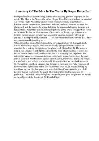 Summary Of The Man In The Water By Roger Rosenblatt
Emergencies always seem to bring out the most amazing qualities in people. In the
article, The Man in the Water , the author, Roger Rosenblatt, writes about the crash of
Air Florida Flight 90 and the unknown man who saved many lives that day.
Rosenblatt uses comparisons, quotations, and tone to show a contrast between the
plane crash and the man in the water, belittling the crash and elevating the man to a
heroic status. Rosenblatt uses multiple comparisons in the article to support his views
on the crash. In fact, the first sentence of the article, as disasters go, this one was
terrible, but not unique, certainly not among the worst on the roster of U.S. air
crashes, is a comparison (Rosenblatt 1). This sentence immediately lowers the... Show
more content on Helpwriting.net ...
When the author writes, there was nothing very special in any of it, except death,
which, while always special, does not necessarily bring millions to tears or to
attention, he is writing his opinion of the plane crash (Rosenblatt 1). The author s
tone in this sentence is indifferent, almost to the point of callousness. It shows his
lack of interest in the crash, and he writes that it is not really that important. The
author also writes his opinion on the man in the water s sacrifice, writing, the man
man in the water pitted himself against an implacable, impersonal enemy; he fought
it with charity; and he held it to a standoff. He was the best we can do (Rosenblatt
3). The author s tone here suggests that the man in the water was fully conscious of
his decision to fight nature and in fact volunteered to do so, all while knowing he
would not survive. He then goes on to state that this selflessness is the best of all
possible human reactions to the event. This further glorifies the man, now to
perfection. The author s tone throughout the article gives great insight into his beliefs
on the subjects of the disaster of Air Florida Flight
 