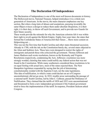 The Declaration Of Independence
The Declaration of Independence is one of the most well known documents in history.
The Hollywood movie, National Treasure, helped reintroduce it to a whole new
generation of Americans. In the movie, the main character emphasises one key
section, But when a long train of abuses and usurpations, pursuing invariably the
same Object evinces a design to reduce them under absolute Despotism, it is their
right, it is their duty, to throw off such Government, and to provide new Guards for
their future security.
These words provide the rationale for why the American colonists felt it was within
their right to revolt against the British Empire. Eighty four years later, the states that
formed the Confederate States of America felt their future ... Show more content on
Helpwriting.net ...
This was not the first time that South Carolina and other states threatened secession.
Already in 1788, with the ink on the Constitution barely dry, several states objected to
the Alien and Sedition Acts. These laws were designed to restrict the rights of
immigrants and punish those who criticized the government. Thomas Jefferson and
James Madison each wrote resolutions, known as the Kentucky and Virginia
Resolutions respectively, condemning the Acts. Jefferson s resolution was more
strongly worded, claiming that states could nullify any federal action that was not
found in the Constitution. While many southerners considered these resolutions to be
on equal footing with actual laws, most of the states rejected them. The New
Hampshire legislature responded by saying that the job of determining
constitutionality resided with the Supreme Court, not the state legislatures.
This idea of nullification, in which a state could declare an act of Congress
unconstitutional, did not go away. In 1832, trouble arose surrounding the passage of
a national tariff. South Carolina, led by John C. Calhoun, passed the Ordinance of
Nullification. They claimed that the tariffs of 1828 and 1832 were unconstitutional
and threatened to form a new independent government if the Federal government
tried to force the implementation of the tariff. In response, President Jackson asked
Congress
 