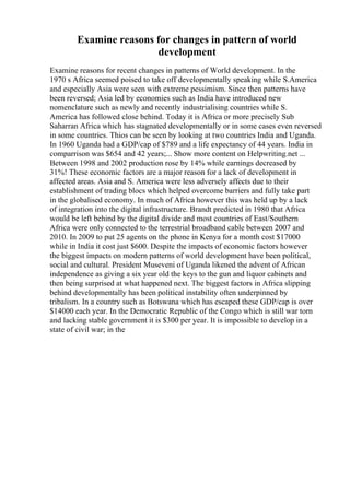 Examine reasons for changes in pattern of world
development
Examine reasons for recent changes in patterns of World development. In the
1970 s Africa seemed poised to take off developmentally speaking while S.America
and especially Asia were seen with extreme pessimism. Since then patterns have
been reversed; Asia led by economies such as India have introduced new
nomenclature such as newly and recently industrialising countries while S.
America has followed close behind. Today it is Africa or more precisely Sub
Saharran Africa which has stagnated developmentally or in some cases even reversed
in some countries. Thios can be seen by looking at two countries India and Uganda.
In 1960 Uganda had a GDP/cap of $789 and a life expectancy of 44 years. India in
comparrison was $654 and 42 years;... Show more content on Helpwriting.net ...
Between 1998 and 2002 production rose by 14% while earnings decreased by
31%! These economic factors are a major reason for a lack of development in
affected areas. Asia and S. America were less adversely affects due to their
establishment of trading blocs which helped overcome barriers and fully take part
in the globalised economy. In much of Africa however this was held up by a lack
of integration into the digital infrastructure. Brandt predicted in 1980 that Africa
would be left behind by the digital divide and most countries of East/Southern
Africa were only connected to the terrestrial broadband cable between 2007 and
2010. In 2009 to put 25 agents on the phone in Kenya for a month cost $17000
while in India it cost just $600. Despite the impacts of economic factors however
the biggest impacts on modern patterns of world development have been political,
social and cultural. President Museveni of Uganda likened the advent of African
independence as giving a six year old the keys to the gun and liquor cabinets and
then being surprised at what happened next. The biggest factors in Africa slipping
behind developmentally has been political instability often underpinned by
tribalism. In a country such as Botswana which has escaped these GDP/cap is over
$14000 each year. In the Democratic Republic of the Congo which is still war torn
and lacking stable government it is $300 per year. It is impossible to develop in a
state of civil war; in the
 