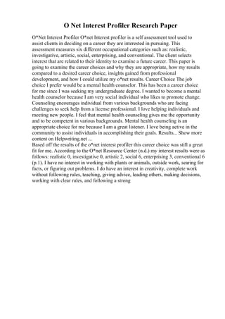 O Net Interest Profiler Research Paper
O*Net Interest Profiler O*net Interest profiler is a self assessment tool used to
assist clients in deciding on a career they are interested in pursuing. This
assessment measures six different occupational categories such as: realistic,
investigative, artistic, social, enterprising, and conventional. The client selects
interest that are related to their identity to examine a future career. This paper is
going to examine the career choices and why they are appropriate, how my results
compared to a desired career choice, insights gained from professional
development, and how I could utilize my o*net results. Career Choice The job
choice I prefer would be a mental health counselor. This has been a career choice
for me since I was seeking my undergraduate degree. I wanted to become a mental
health counselor because I am very social individual who likes to promote change.
Counseling encourages individual from various backgrounds who are facing
challenges to seek help from a license professional. I love helping individuals and
meeting new people. I feel that mental health counseling gives me the opportunity
and to be competent in various backgrounds. Mental health counseling is an
appropriate choice for me because I am a great listener. I love being active in the
community to assist individuals in accomplishing their goals. Results... Show more
content on Helpwriting.net ...
Based off the results of the o*net interest profiler this career choice was still a great
fit for me. According to the O*net Resource Center (n.d.) my interest results were as
follows: realistic 0, investigative 0, artistic 2, social 6, enterprising 3, conventional 6
(p.1). I have no interest in working with plants or animals, outside work, searing for
facts, or figuring out problems. I do have an interest in creativity, complete work
without following rules, teaching, giving advice, leading others, making decisions,
working with clear rules, and following a strong
 