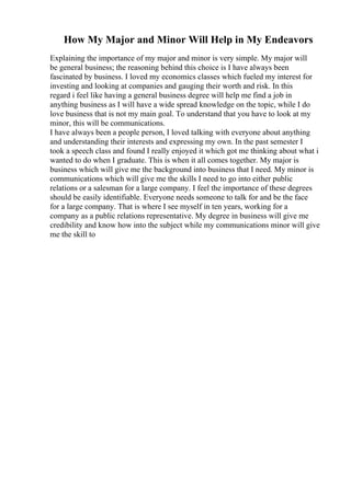 How My Major and Minor Will Help in My Endeavors
Explaining the importance of my major and minor is very simple. My major will
be general business; the reasoning behind this choice is I have always been
fascinated by business. I loved my economics classes which fueled my interest for
investing and looking at companies and gauging their worth and risk. In this
regard i feel like having a general business degree will help me find a job in
anything business as I will have a wide spread knowledge on the topic, while I do
love business that is not my main goal. To understand that you have to look at my
minor, this will be communications.
I have always been a people person, I loved talking with everyone about anything
and understanding their interests and expressing my own. In the past semester I
took a speech class and found I really enjoyed it which got me thinking about what i
wanted to do when I graduate. This is when it all comes together. My major is
business which will give me the background into business that I need. My minor is
communications which will give me the skills I need to go into either public
relations or a salesman for a large company. I feel the importance of these degrees
should be easily identifiable. Everyone needs someone to talk for and be the face
for a large company. That is where I see myself in ten years, working for a
company as a public relations representative. My degree in business will give me
credibility and know how into the subject while my communications minor will give
me the skill to
 