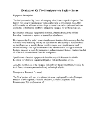 Evaluation Of The Headquarters Facility Essay
Equipment Description
The headquarters facility covers all company s functions except development. This
facility will serve two purposes as working place and as presentation place. Here
will be conducted all important meetings, presentations and receptions of business
associates, so the facility need to be adequately equipped for all those purposes.
Specification of needed equipment is listed in Appendix B under the subtitle
Location: Headquarters together with configuration layout.
Development facility mainly covers development function of the company, but also
will have some marketing activity for local markets. This activity is not considered
as significant, not at least for future two three years, so we treat it as marginally
effective activity. First significant step will be introduction of two applications in
business category to local, former partners and customers of Symocs Engineering, but
all effort will be coordinated from the headquarters.
Specification of needed equipment is listed in Appendix B under the subtitle
Location: Development Department together with configuration layout.
Also, this facility need to be equipped with software development tools, because the
tools former company possess is already technologically old.
Management Team and Personnel
The New Venture will start operations with seven employees Executive Manager,
Director of Development, Financial Executive, System Analyst and three
Programmers. This configuration of
 