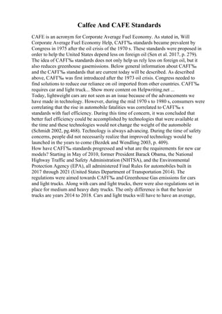 Calfee And CAFE Standards
CAFE is an acronym for Corporate Average Fuel Economy. As stated in, Will
Corporate Average Fuel Economy Help, CAFГ‰ standards became prevalent by
Congress in 1975 after the oil crisis of the 1970 s. These standards were proposed in
order to help the United States depend less on foreign oil (Sen et al. 2017, p. 279).
The idea of CAFГ‰ standards does not only help us rely less on foreign oil, but it
also reduces greenhouse gasemissions. Below general information about CAFГ‰
and the CAFГ‰ standards that are current today will be described. As described
above, CAFГ‰ was first introduced after the 1973 oil crisis. Congress needed to
find solutions to reduce our reliance on oil imported from other countries. CAFГ‰
requires car and light truck... Show more content on Helpwriting.net ...
Today, lightweight cars are not seen as an issue because of the advancements we
have made in technology. However, during the mid 1970 s to 1980 s, consumers were
correlating that the rise in automobile fatalities was correlated to CAFГ‰ s
standards with fuel efficiency. During this time of concern, it was concluded that
better fuel efficiency could be accomplished by technologies that were available at
the time and these technologies would not change the weight of the automobile
(Schmidt 2002, pg.468). Technology is always advancing. During the time of safety
concerns, people did not necessarily realize that improved technology would be
launched in the years to come (Bezdek and Wendling 2003, p. 409).
How have CAFГ‰ standards progressed and what are the requirements for new car
models? Starting in May of 2010, former President Barack Obama, the National
Highway Traffic and Safety Administration (NHTSA), and the Environmental
Protection Agency (EPA), all administered Final Rules for automobiles built in
2017 through 2021 (United States Department of Transportation 2014). The
regulations were aimed towards CAFГ‰ and Greenhouse Gas emissions for cars
and light trucks. Along with cars and light trucks, there were also regulations set in
place for medium and heavy duty trucks. The only difference is that the heavier
trucks are years 2014 to 2018. Cars and light trucks will have to have an average,
 