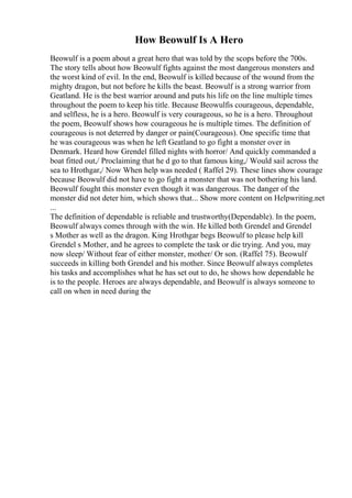 How Beowulf Is A Hero
Beowulf is a poem about a great hero that was told by the scops before the 700s.
The story tells about how Beowulf fights against the most dangerous monsters and
the worst kind of evil. In the end, Beowulf is killed because of the wound from the
mighty dragon, but not before he kills the beast. Beowulf is a strong warrior from
Geatland. He is the best warrior around and puts his life on the line multiple times
throughout the poem to keep his title. Because Beowulfis courageous, dependable,
and selfless, he is a hero. Beowulf is very courageous, so he is a hero. Throughout
the poem, Beowulf shows how courageous he is multiple times. The definition of
courageous is not deterred by danger or pain(Courageous). One specific time that
he was courageous was when he left Geatland to go fight a monster over in
Denmark. Heard how Grendel filled nights with horror/ And quickly commanded a
boat fitted out,/ Proclaiming that he d go to that famous king,/ Would sail across the
sea to Hrothgar,/ Now When help was needed ( Raffel 29). These lines show courage
because Beowulf did not have to go fight a monster that was not bothering his land.
Beowulf fought this monster even though it was dangerous. The danger of the
monster did not deter him, which shows that... Show more content on Helpwriting.net
...
The definition of dependable is reliable and trustworthy(Dependable). In the poem,
Beowulf always comes through with the win. He killed both Grendel and Grendel
s Mother as well as the dragon. King Hrothgar begs Beowulf to please help kill
Grendel s Mother, and he agrees to complete the task or die trying. And you, may
now sleep/ Without fear of either monster, mother/ Or son. (Raffel 75). Beowulf
succeeds in killing both Grendel and his mother. Since Beowulf always completes
his tasks and accomplishes what he has set out to do, he shows how dependable he
is to the people. Heroes are always dependable, and Beowulf is always someone to
call on when in need during the
 